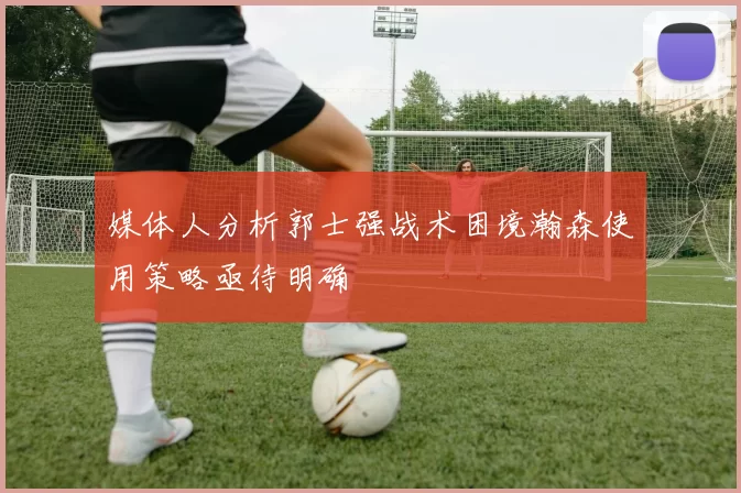 媒体人分析郭士强战术困境瀚森使用策略亟待明确