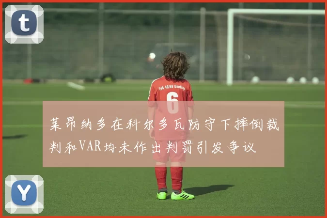莱昂纳多在科尔多瓦防守下摔倒裁判和VAR均未作出判罚引发争议