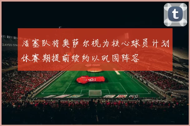 活塞队将奥萨尔视为核心球员计划休赛期提前续约以巩固阵容