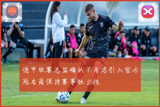 德甲联赛总监确认不考虑引入官方冠名商保持赛事独立性