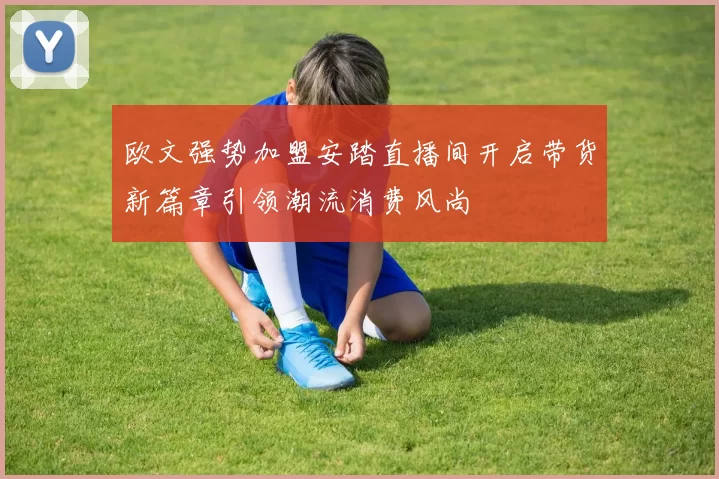 欧文强势加盟安踏直播间开启带货新篇章引领潮流消费风尚