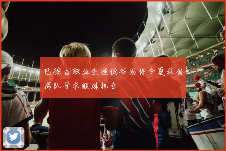 巴德吉职业生涯低谷或将今夏租借离队寻求锻炼机会