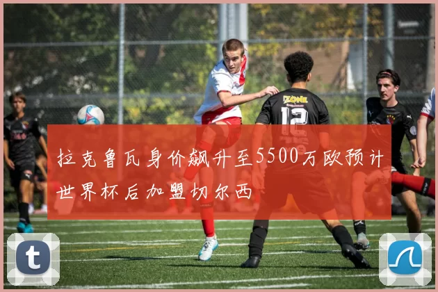 拉克鲁瓦身价飙升至5500万欧预计世界杯后加盟切尔西