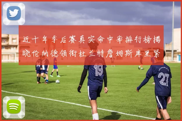 近十年季后赛真实命中率排行榜揭晓伦纳德领衔杜兰特詹姆斯库里紧随其后