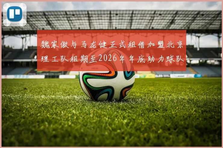 魏家傲与马龙健正式租借加盟北京理工队租期至2026年年底助力球队发展