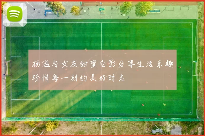 杨溢与女友甜蜜合影分享生活乐趣珍惜每一刻的美好时光