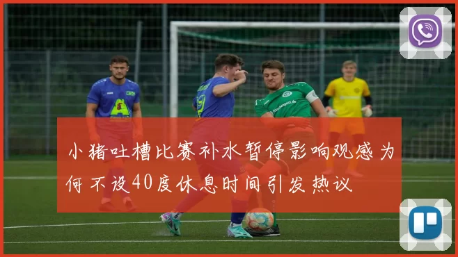 小猪吐槽比赛补水暂停影响观感为何不设40度休息时间引发热议
