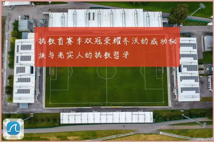 执教首赛季双冠荣耀齐沃的成功秘诀与老实人的执教哲学
