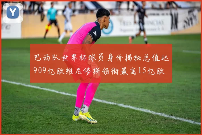 巴西队世界杯球员身价揭秘总值达909亿欧维尼修斯领衔最高15亿欧
