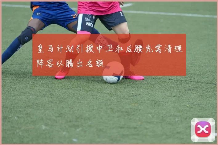 皇马计划引援中卫和后腰先需清理阵容以腾出名额