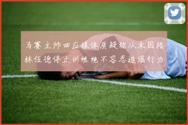马赛主帅回应媒体质疑称从未因格林伍德停止训练绝不容忍造谣行为