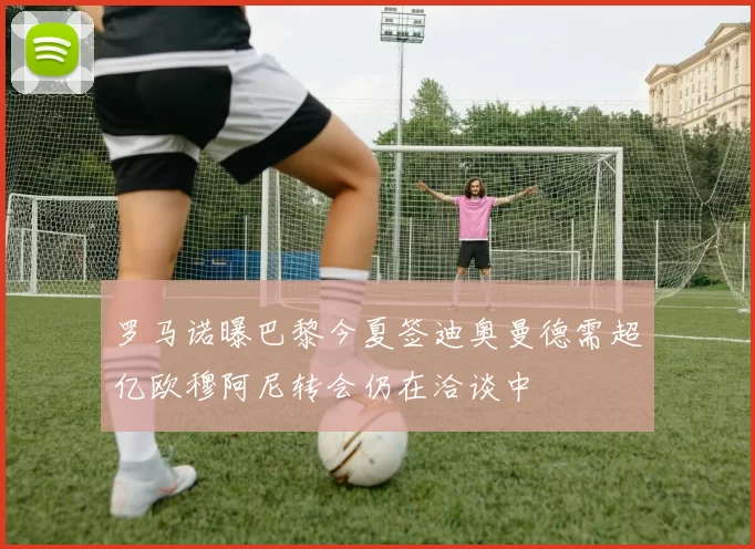 罗马诺曝巴黎今夏签迪奥曼德需超亿欧穆阿尼转会仍在洽谈中