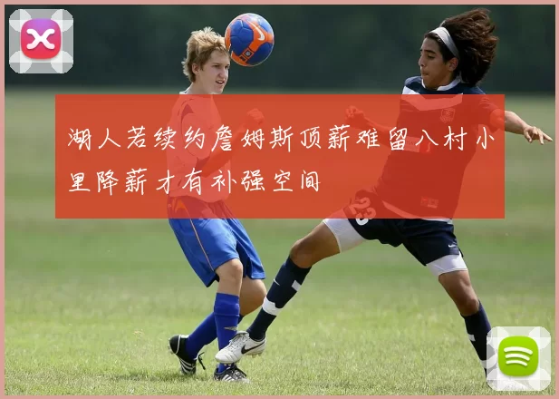 湖人若续约詹姆斯顶薪难留八村小里降薪才有补强空间