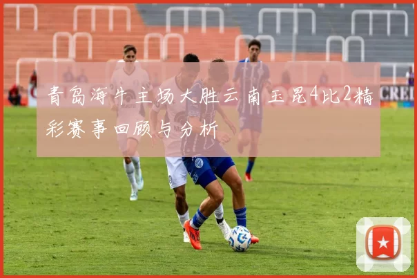 青岛海牛主场大胜云南玉昆4比2精彩赛事回顾与分析