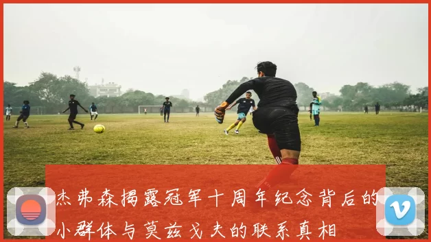杰弗森揭露冠军十周年纪念背后的小群体与莫兹戈夫的联系真相