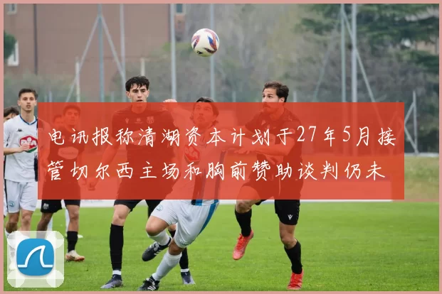 电讯报称清湖资本计划于27年5月接管切尔西主场和胸前赞助谈判仍未取得进展