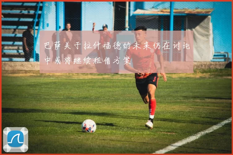 巴萨关于拉什福德的未来仍在讨论中或将继续租借方案