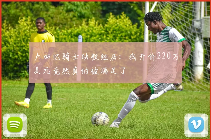 卢回忆骑士助教经历：我开价220万美元竟然真的被满足了