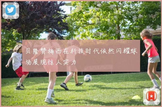 贝隆赞梅西在科技时代依然闪耀球场展现惊人实力