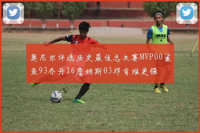奥尼尔评选历史最佳总决赛MVP00鲨鱼93乔丹16詹姆斯03邓肯谁更强
