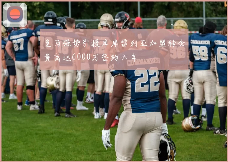 皇马强势引援库库雷利亚加盟转会费高达6000万签约六年