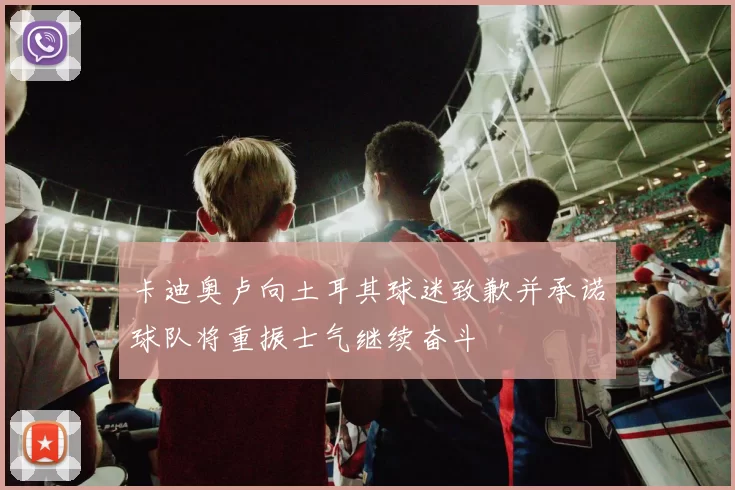 卡迪奥卢向土耳其球迷致歉并承诺球队将重振士气继续奋斗