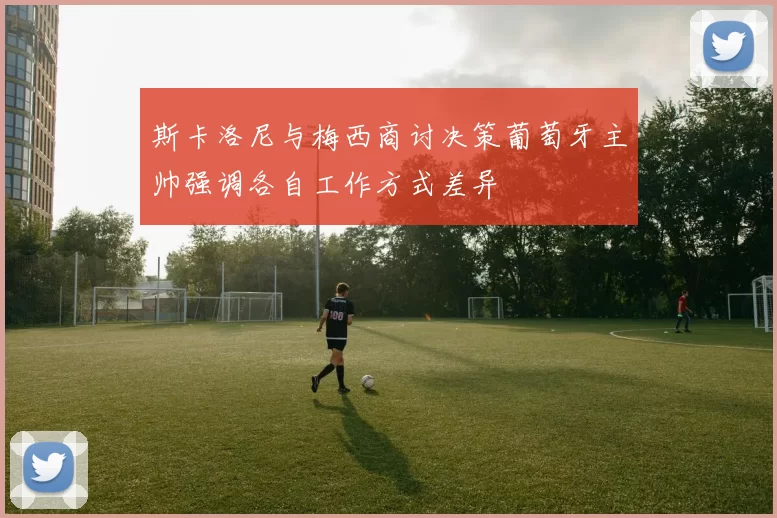 斯卡洛尼与梅西商讨决策葡萄牙主帅强调各自工作方式差异